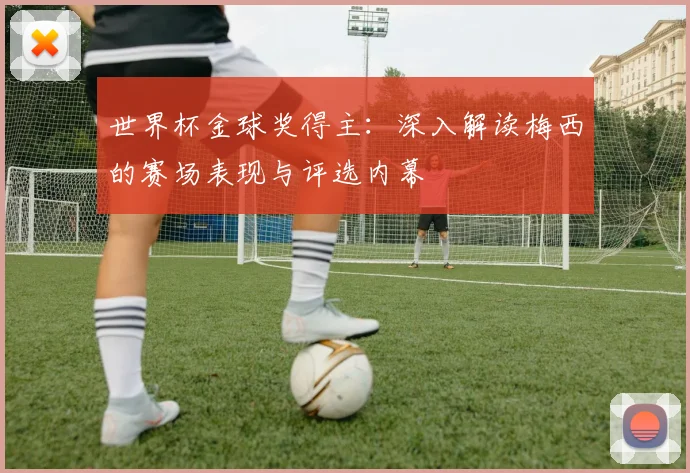 世界杯金球奖得主:深入解读梅西的赛场表现与评选内幕