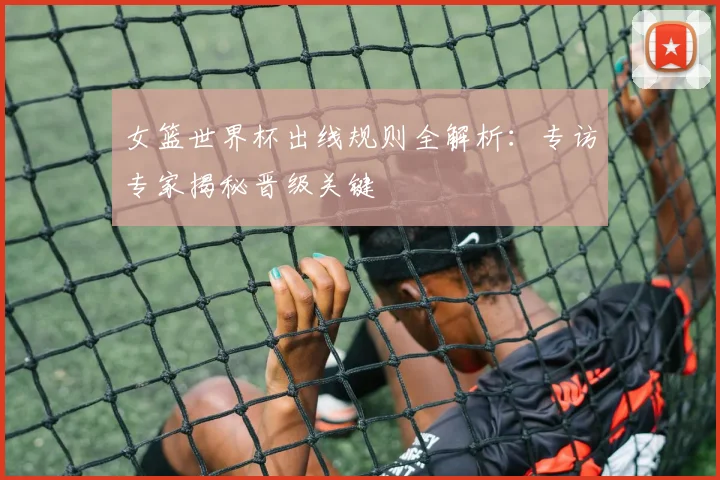 女篮世界杯出线规则全解析:专访专家揭秘晋级关键