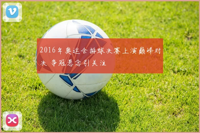 2016年奥运会排球决赛上演巅峰对决 争冠悬念引关注