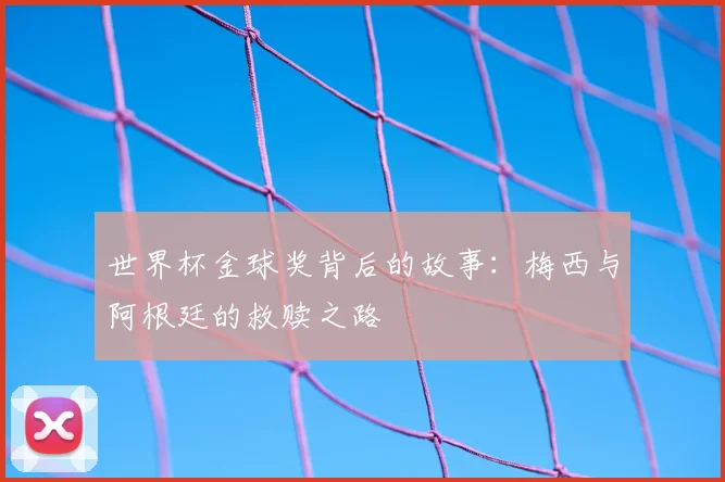 世界杯金球奖背后的故事:梅西与阿根廷的救赎之路