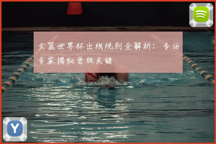 女篮世界杯出线规则全解析:专访专家揭秘晋级关键