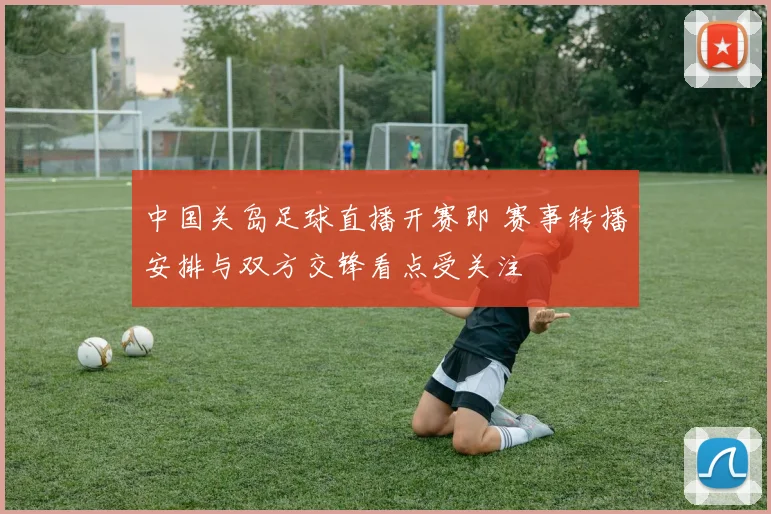 中国关岛足球直播开赛即 赛事转播安排与双方交锋看点受关注