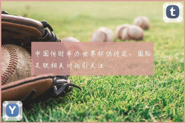 中国何时举办世界杯仍待定,国际足联相关讨论引关注