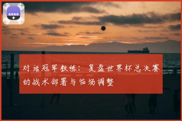对话冠军教练:复盘世界杯总决赛的战术部署与临场调整
