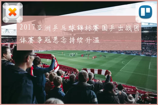 2017亚洲乒乓球锦标赛国乒出战团体赛争冠悬念持续升温