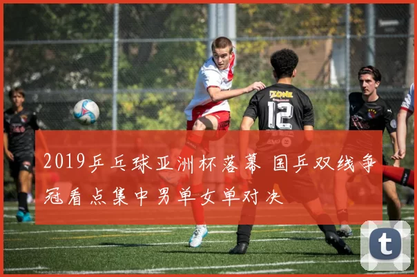 2019乒乓球亚洲杯落幕 国乒双线争冠看点集中男单女单对决