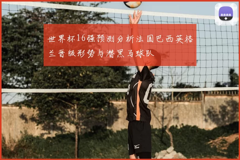 世界杯16强预测分析法国巴西英格兰晋级形势与潜黑马球队