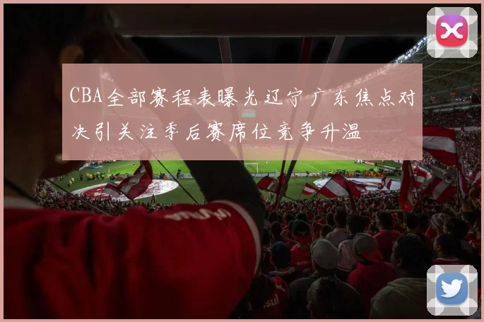 CBA全部赛程表曝光辽宁广东焦点对决引关注季后赛席位竞争升温