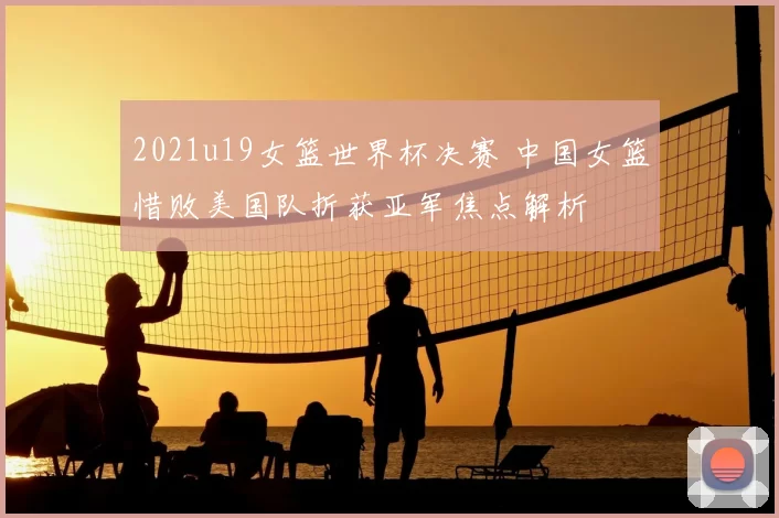 2021u19女篮世界杯决赛 中国女篮惜败美国队折获亚军焦点解析