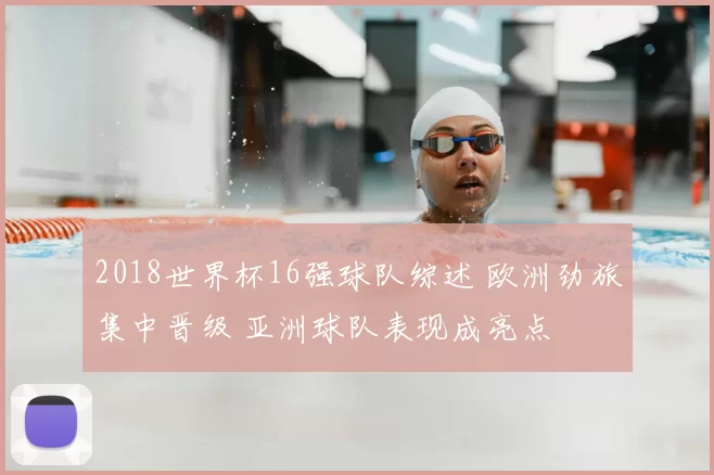 2018世界杯16强球队综述 欧洲劲旅集中晋级 亚洲球队表现成亮点