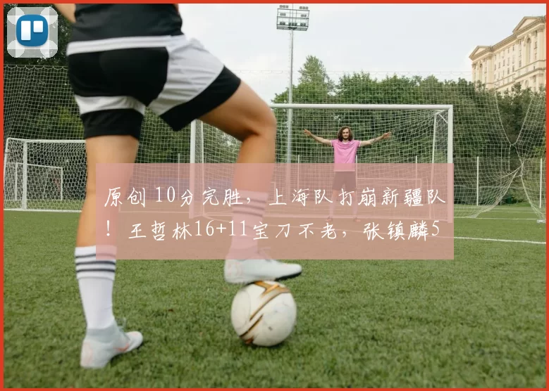 原创 10分完胜，上海队打崩新疆队！王哲林16+11宝刀不老，张镇麟5中2