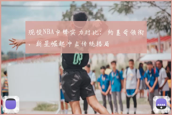现役NBA中锋实力对比：约基奇领衔，新星崛起冲击传统格局