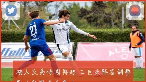 湖人交易传闻再起 三巨头阵容调整影响新赛季竞争力