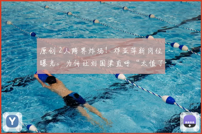 原创 2人跨界炸场！邓亚萍新岗位曝光，为何让刘国梁直呼“太值了”？