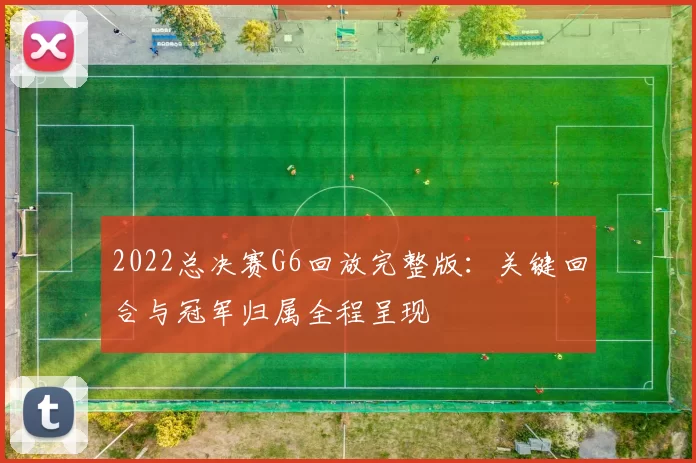 2022总决赛G6回放完整版：关键回合与冠军归属全程呈现
