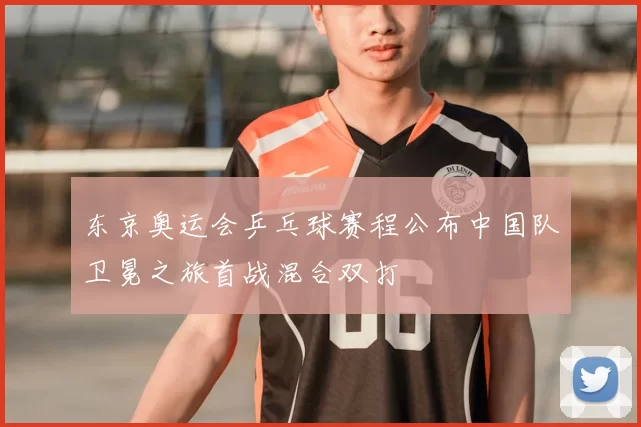 东京奥运会乒乓球赛程公布中国队卫冕之旅首战混合双打