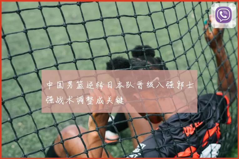 中国男篮逆转日本队晋级八强郭士强战术调整成关键