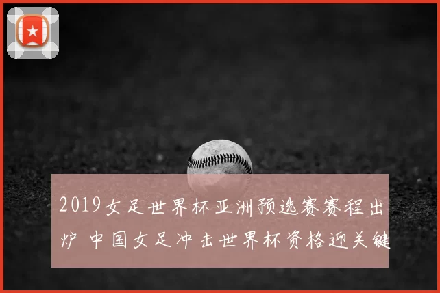 2019女足世界杯亚洲预选赛赛程出炉 中国女足冲击世界杯资格迎关键考验