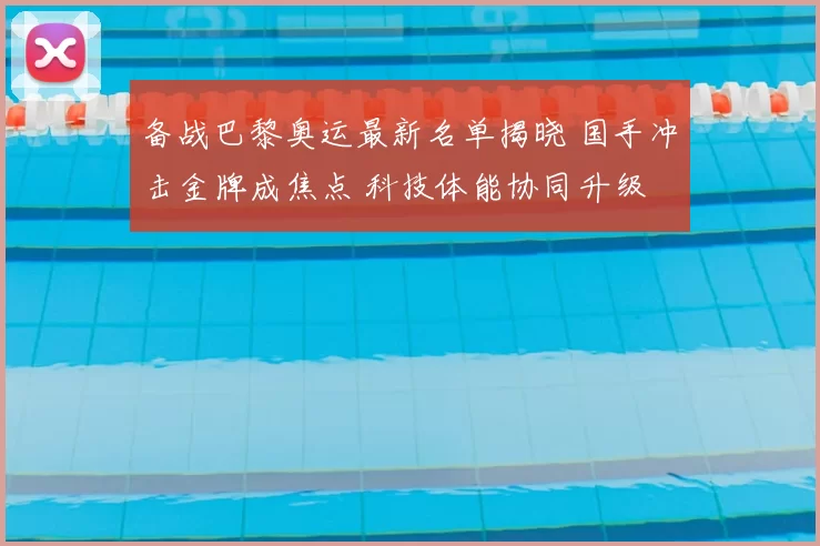 备战巴黎奥运最新名单揭晓 国手冲击金牌成焦点 科技体能协同升级