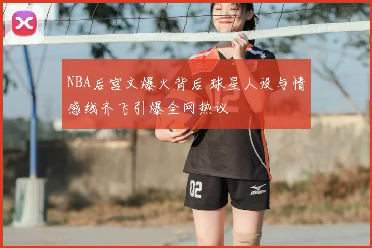 NBA后宫文爆火背后 球星人设与情感线齐飞引爆全网热议