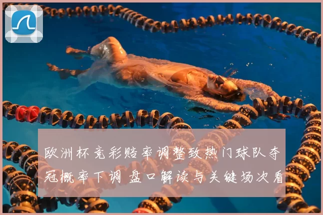 欧洲杯竞彩赔率调整致热门球队夺冠概率下调 盘口解读与关键场次看点