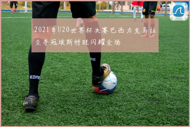 2021年U20世界杯决赛巴西力克乌拉圭夺冠埃斯特旺闪耀全场