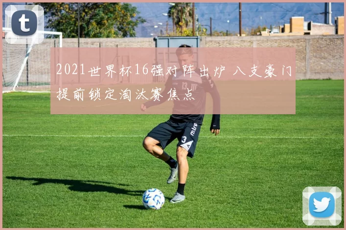 2021世界杯16强对阵出炉 八支豪门提前锁定淘汰赛焦点