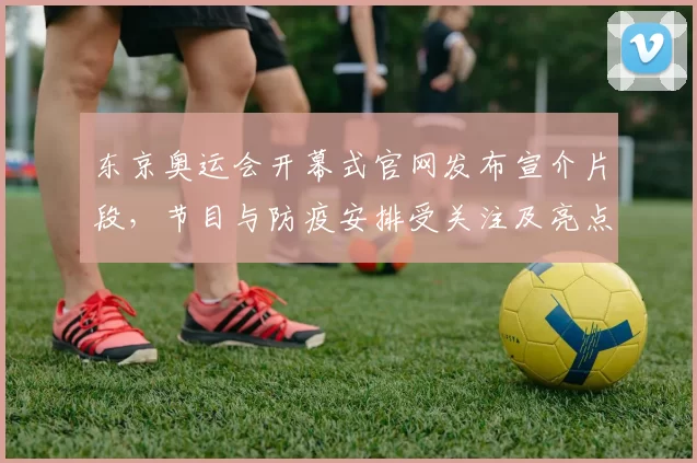 东京奥运会开幕式官网发布宣介片段,节目与防疫安排受关注及亮点解读