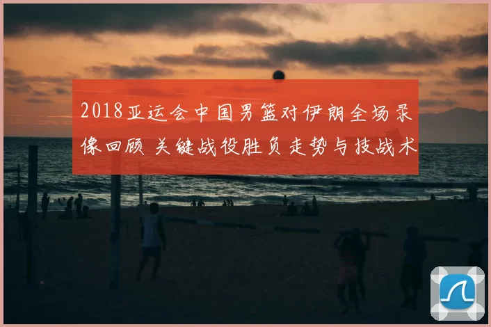 2018亚运会中国男篮对伊朗全场录像回顾 关键战役胜负走势与技战术解析