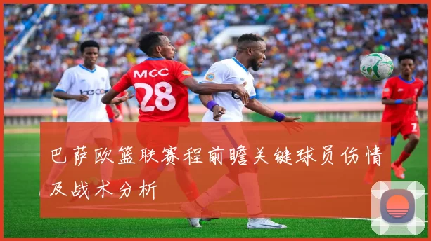 巴萨欧篮联赛程前瞻关键球员伤情及战术分析