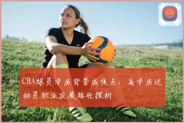 CBA球员学历背景成焦点，高学历运动员职业发展路径探析