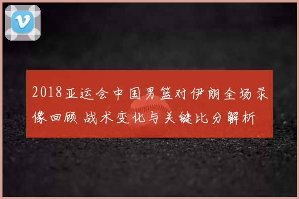 2018亚运会中国男篮对伊朗全场录像回顾 战术变化与关键比分解析