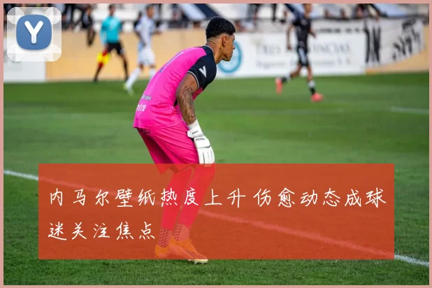 内马尔壁纸热度上升 伤愈动态成球迷关注焦点