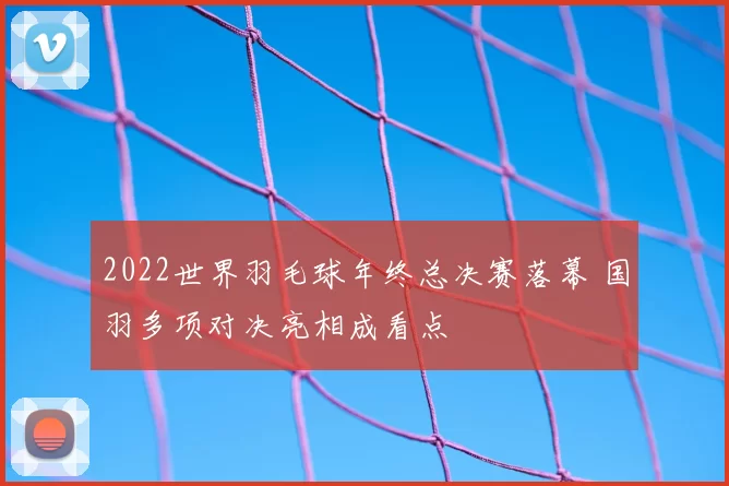 2022世界羽毛球年终总决赛落幕 国羽多项对决亮相成看点