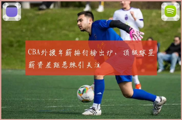 CBA外援年薪排行榜出炉，顶级球星薪资差距悬殊引关注