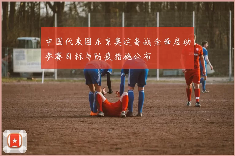 中国代表团东京奥运备战全面启动参赛目标与防疫措施公布