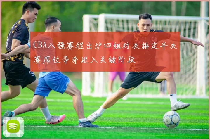 CBA八强赛程出炉四组对决排定半决赛席位争夺进入关键阶段