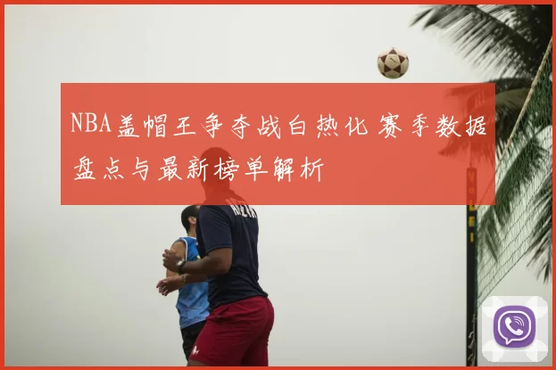 NBA盖帽王争夺战白热化 赛季数据盘点与最新榜单解析