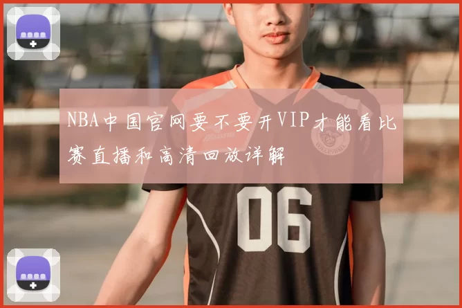 NBA中国官网要不要开VIP才能看比赛直播和高清回放详解