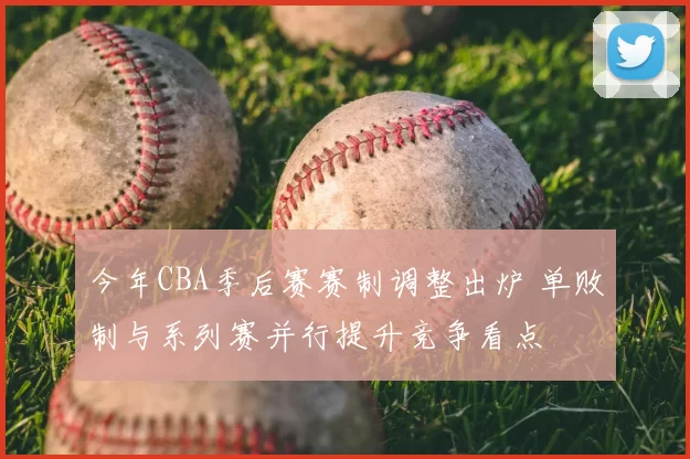 今年CBA季后赛赛制调整出炉 单败制与系列赛并行提升竞争看点