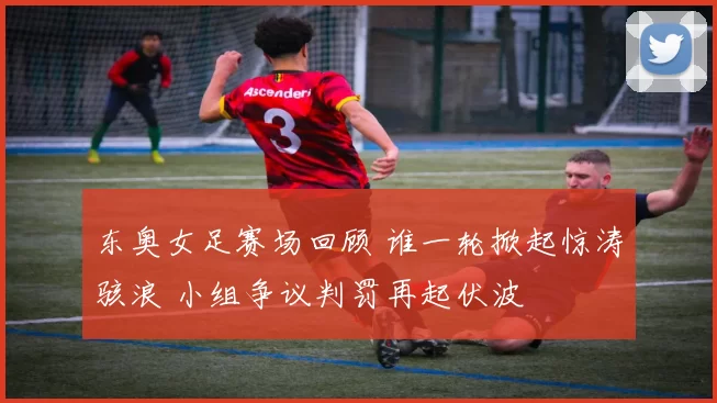 东奥女足赛场回顾 谁一轮掀起惊涛骇浪 小组争议判罚再起伏波