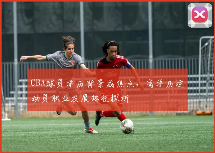 CBA球员学历背景成焦点，高学历运动员职业发展路径探析