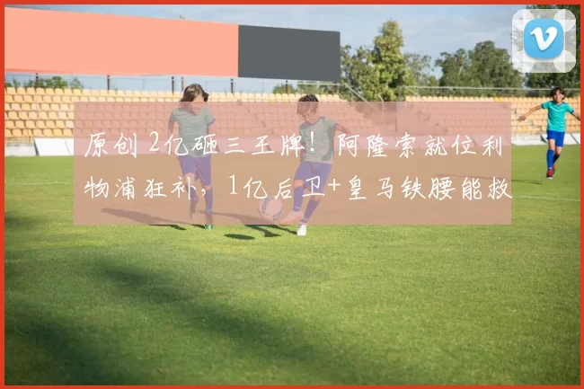 原创 2亿砸三王牌！阿隆索就位利物浦狂补，1亿后卫+皇马铁腰能救红军？
