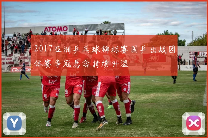 2017亚洲乒乓球锦标赛国乒出战团体赛争冠悬念持续升温