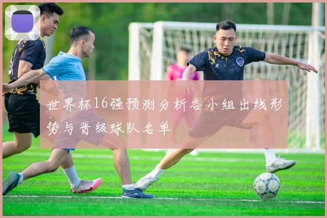 世界杯16强预测分析各小组出线形势与晋级球队名单