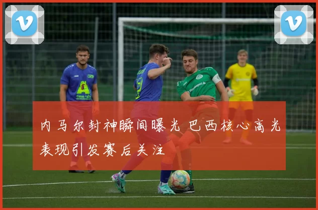 内马尔封神瞬间曝光 巴西核心高光表现引发赛后关注