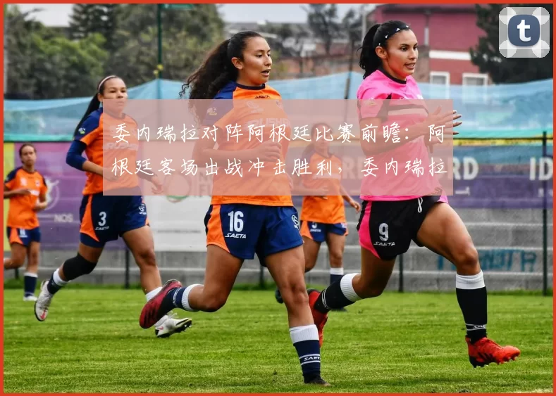 委内瑞拉对阵阿根廷比赛前瞻：阿根廷客场出战冲击胜利，委内瑞拉主场盼止颓