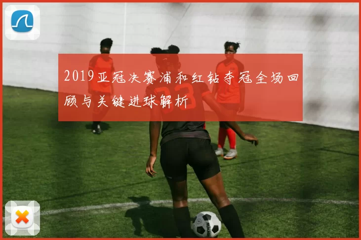 2019亚冠决赛浦和红钻夺冠全场回顾与关键进球解析