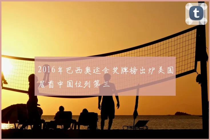 2016年巴西奥运会奖牌榜出炉美国居首中国位列第三