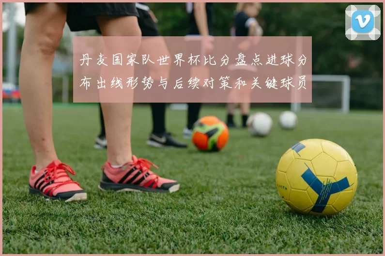 丹麦国家队世界杯比分盘点进球分布出线形势与后续对策和关键球员表现